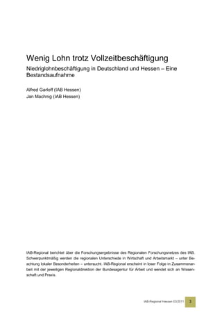 Wenig Lohn trotz Vollzeitbeschäftigung
Niedriglohnbeschäftigung in Deutschland und Hessen – Eine
Bestandsaufnahme

Alfred Garloff (IAB Hessen)
Jan Machnig (IAB Hessen)




IAB-Regional berichtet über die Forschungsergebnisse des Regionalen Forschungsnetzes des IAB.
Schwerpunktmäßig werden die regionalen Unterschiede in Wirtschaft und Arbeitsmarkt – unter Be-
achtung lokaler Besonderheiten – untersucht. IAB-Regional erscheint in loser Folge in Zusammenar-
beit mit der jeweiligen Regionaldirektion der Bundesagentur für Arbeit und wendet sich an Wissen-
schaft und Praxis.




                                                                   IAB-Regional Hessen 03/2011   3
 
