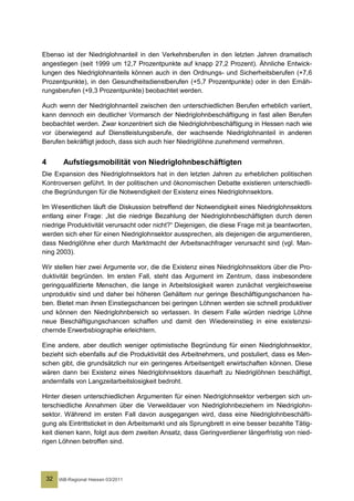Ebenso ist der Niedriglohnanteil in den Verkehrsberufen in den letzten Jahren dramatisch
angestiegen (seit 1999 um 12,7 Prozentpunkte auf knapp 27,2 Prozent). Ähnliche Entwick-
lungen des Niedriglohnanteils können auch in den Ordnungs- und Sicherheitsberufen (+7,6
Prozentpunkte), in den Gesundheitsdienstberufen (+5,7 Prozentpunkte) oder in den Ernäh-
rungsberufen (+9,3 Prozentpunkte) beobachtet werden.

Auch wenn der Niedriglohnanteil zwischen den unterschiedlichen Berufen erheblich variiert,
kann dennoch ein deutlicher Vormarsch der Niedriglohnbeschäftigung in fast allen Berufen
beobachtet werden. Zwar konzentriert sich die Niedriglohnbeschäftigung in Hessen nach wie
vor überwiegend auf Dienstleistungsberufe, der wachsende Niedriglohnanteil in anderen
Berufen bekräftigt jedoch, dass sich auch hier Niedriglöhne zunehmend vermehren.


4      Aufstiegsmobilität von Niedriglohnbeschäftigten
Die Expansion des Niedriglohnsektors hat in den letzten Jahren zu erheblichen politischen
Kontroversen geführt. In der politischen und ökonomischen Debatte existieren unterschiedli-
che Begründungen für die Notwendigkeit der Existenz eines Niedriglohnsektors.

Im Wesentlichen läuft die Diskussion betreffend der Notwendigkeit eines Niedriglohnsektors
entlang einer Frage: „Ist die niedrige Bezahlung der Niedriglohnbeschäftigten durch deren
niedrige Produktivität verursacht oder nicht?“ Diejenigen, die diese Frage mit ja beantworten,
werden sich eher für einen Niedriglohnsektor aussprechen, als diejenigen die argumentieren,
dass Niedriglöhne eher durch Marktmacht der Arbeitsnachfrager verursacht sind (vgl. Man-
ning 2003).

Wir stellen hier zwei Argumente vor, die die Existenz eines Niedriglohnsektors über die Pro-
duktivität begründen. Im ersten Fall, steht das Argument im Zentrum, dass insbesondere
geringqualifizierte Menschen, die lange in Arbeitslosigkeit waren zunächst vergleichsweise
unproduktiv sind und daher bei höheren Gehältern nur geringe Beschäftigungschancen ha-
ben. Bietet man ihnen Einstiegschancen bei geringen Löhnen werden sie schnell produktiver
und können den Niedriglohnbereich so verlassen. In diesem Falle würden niedrige Löhne
neue Beschäftigungschancen schaffen und damit den Wiedereinstieg in eine existenzsi-
chernde Erwerbsbiographie erleichtern.

Eine andere, aber deutlich weniger optimistische Begründung für einen Niedriglohnsektor,
bezieht sich ebenfalls auf die Produktivität des Arbeitnehmers, und postuliert, dass es Men-
schen gibt, die grundsätzlich nur ein geringeres Arbeitsentgelt erwirtschaften können. Diese
wären dann bei Existenz eines Niedriglohnsektors dauerhaft zu Niedriglöhnen beschäftigt,
andernfalls von Langzeitarbeitslosigkeit bedroht.

Hinter diesen unterschiedlichen Argumenten für einen Niedriglohnsektor verbergen sich un-
terschiedliche Annahmen über die Verweildauer von Niedriglohnbeziehern im Niedriglohn-
sektor. Während im ersten Fall davon ausgegangen wird, dass eine Niedriglohnbeschäfti-
gung als Eintrittsticket in den Arbeitsmarkt und als Sprungbrett in eine besser bezahlte Tätig-
keit dienen kann, folgt aus dem zweiten Ansatz, dass Geringverdiener längerfristig von nied-
rigen Löhnen betroffen sind.




 32   IAB-Regional Hessen 03/2011
 