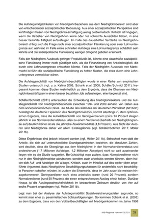 Die Aufstiegsmöglichkeiten von Niedriglohnbeziehern aus dem Niedriglohnbereich sind aber
von entscheidender sozialpolitischer Bedeutung. Aus einer sozialpolitischen Perspektive sind
kurzfristige Phasen von Niedriglohnbeschäftigung wenig problematisch. Kritisch ist hingegen,
wenn die Bezieher von Niedriglöhnen keine oder nur schlechte Aussichten haben, in eine
besser bezahlte Tätigkeit aufzusteigen. Im Falle des dauerhaften Verbleibs im Niedriglohn-
bereich drängt sich die Frage nach einer sozialpolitischen Flankierung oder einer Lohnunter-
grenze auf, während im Falle eines schnellen Aufstiegs eine Lohnuntergrenze schädlich sein
könnte und die sozialpolitische Flankierung weniger dringend geboten erscheint.

Falls der Niedriglohn Ausdruck geringer Produktivität ist, könnte eine dauerhafte sozialpoliti-
sche Flankierung immer noch günstiger sein, als die Finanzierung von Arbeitslosigkeit, die
durch eine Lohnuntergrenze entstehen könnte. Falls der Niedriglohn Ausdruck von Markt-
macht ist führt die sozialpolitische Flankierung zu hohen Kosten, die etwa durch eine Lohn-
untergrenze vermeidbar wären.

Die Aufstiegsmobilität von Niedriglohnbeschäftigten wurde in einer Reihe von empirischen
Studien untersucht (vgl. u. a. Kalina 2008; Schank et al. 2008; Schäfer/Schmidt 2011). Ins-
gesamt kommen diese Studien mehrheitlich zu dem Ergebnis, dass die Chancen von Nied-
riglohnbeschäftigten in einen besser bezahlten Job aufzusteigen, eher begrenzt sind.

Schäfer/Schmidt (2011) untersuchen die Entwicklung des Niedriglohnsektors und die Auf-
stiegsmobilität von Niedriglohnbeziehern zwischen 1994 und 2009 anhand von Daten aus
dem sozioökonomischen Panel. Die Studie des Institutes der deutschen Wirtschaft (IW Köln)
bestätigt die deutliche Expansion des Niedriglohnsektors, kommt allerdings zu dem optimisti-
schen Ergebnis, dass die Aufwärtsmobilität von Geringverdienern (circa 24 Prozent steigen
jährlich in ein Normalverdienststatus, also zu einem Verdienst oberhalb der Niedriglohngren-
ze auf) deutlich höher ist als die jährliche Abwärtsmobilität (4,8 Prozent). Aus Sicht der Auto-
ren sind Niedriglöhne daher vor allem Einstiegslöhne (vgl. Schäfer/Schmidt 2011; Möller
2011b).

Diese Ergebnisse sind jedoch kritisiert worden (vgl. Möller 2011b). Betrachtet man statt der
Anteile, die sich auf unterschiedliche Grundgesamtheiten beziehen, die absoluten Zahlen,
wird deutlich, dass die Übergänge aus dem Niedriglohn- in den Normalverdienerstatus und
andersherum (1,7 Millionen Aufsteiger, 1,2 Millionen Absteiger) nicht so weit auseinander
liegen wie es die Studie suggeriert. Berücksichtigt man zudem, dass Normalverdiener nicht
nur in den Niedriglohnsektor abrutschen, sondern auch arbeitslos werden können, dann hal-
ten sich Auf- und Absteiger die Waage. Kritisch, auch im Hinblick auf das weiter oben ange-
führte Argument, dass Niedriglöhne Beschäftigungschancen für andernfalls nicht beschäftig-
te Personen schaffen würden, ist zudem die Erkenntnis, dass im Jahr zuvor die meisten hin-
zugekommenen Geringverdiener nicht etwa arbeitslos waren (rund 20 Prozent), sondern
Normalverdiener (rund 50 Prozent), die einen entsprechenden Abstieg erlebt haben. Darüber
hinaus ist die Abstiegswahrscheinlichkeit im betrachteten Zeitraum deutlich von vier auf
sechs Prozent angestiegen (vgl. Möller 2011b).

Legt man bei der Analyse der Aufstiegsmobilität Sozialversicherungsdaten zugrunde, so
kommt man eher zu pessimistischen Schlussfolgerungen. So kommen Schank et al. (2008)
zu dem Ergebnis, dass von den Vollzeitbeschäftigten mit Niedrigeinkommen im Jahre 1998


                                                                  IAB-Regional Hessen 03/2011   33
 