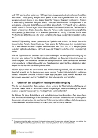 und 1999 sechs Jahre später nur 13 Prozent der Ausgangskohorte einen besser bezahlten
Job hatten. Damit gelang lediglich circa jedem achten Niedriglohnbezieher aus der Aus-
gangskohorte der Sprung in eine besser bezahlte Tätigkeit. Dagegen verblieben 34 Prozent
in einer niedrig entlohnten Tätigkeit, knapp 13 Prozent sind in einen Teilzeitjob oder in ein
geringfügig entlohntes Beschäftigungsverhältnis gewechselt, 10 Prozent waren arbeitslos
und für knapp 29 Prozent lagen keine Informationen über deren Verbleib vor. Der Wechsel in
diesen unbekannten Status bedeutet, dass die Person weder sozialversicherungspflichtig
noch geringfügig beschäftigt noch arbeitslos gemeldet ist. Häufig dürfte der Status einen
Wechsel in die Stille Reserve oder einen kompletten Rückzug aus dem Erwerbsleben bedeu-
ten. 21

Kalina (2008) bestätigt dieses pessimistische Ergebnis auch anhand der Daten des sozio-
ökonomischen Panels. Dieser Studie zu Folge gelang der Aufstieg aus dem Niedriglohnsek-
tor in eine besser bezahlte Tätigkeit zwischen dem Jahr 2000 und 2005 lediglich jedem
sechsten Vollzeitbeschäftigten, während knapp 32 Prozent weiterhin einen Niedriglohnjob
hatten.

Wie die Ergebnisse der Mehrzahl der Studien nahelegen, ist Niedriglohnbeschäftigung nur
für einen sehr kleinen Teil der Niedriglohnbeschäftigten ein Sprungbrett in eine besser be-
zahlte Tätigkeit. Der dauerhafte Verbleib im Niedriglohnsektor, sowie der Wechsel zwischen
einer Anstellung im Niedriglohnsektor und Arbeitslosigkeit oder Nichterwerbstätigkeit über-
wiegen für die Mehrheit der Niedriglohnbezieher.

Insofern spricht mehr für die Variante des Produktivitätsargumentes, die das Problem als
dauerhaft ansieht, als für das Argument, dass niedrige Produktivität als lediglich vorüberge-
hendes Phänomen auffasst. Genauso bleibt aber plausibel, dass Firmen dauerhaft ihre
Marktmacht ausnutzen und mit Niedriglöhnen Überschussprofite erwirtschaften.


5          Ursachen der steigenden Niedriglohnbeschäftigung
Wie die hier dargestellten Daten zeigen, ist der Umfang der Niedriglohnbeschäftigung seit
Ende der 1990er Jahre in Deutschland deutlich angestiegen. Dies wirft die Frage auf, wie es
zu einer so starken Expansion von Niedriglohnjobs kommen konnte?

Die Gründe für diese Entwicklung sind vielschichtig und interdependent. Zum einen kann
eine Antwort auf diese Frage in den theoretischen Ansätzen und empirischen Studien gefun-
den werden, die versuchen die wachsende Einkommensungleichheit bzw. die Lohnspreizung
in den modernen Industriestaaten durch ökonomische Faktoren zu erklären.




21
      Theoretisch denkbar wäre auch eine Existenzgründung, eine Verbeamtung oder ein Wechsel zum Militär. Aus
      dem Niedriglohnsektor heraus erscheinen diese Varianten jedoch als eher unwahrscheinlich.




     34   IAB-Regional Hessen 03/2011
 