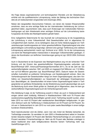 Als Folge dieses organisatorischen und technologischen Wandels und der Globalisierung
erhöhte sich die qualifikatorische Lohnspreizung, wobei der Beitrag des technischen Wan-
dels als am bedeutsamsten eingeschätzt wird (Acemoglu 2002).

Neben den dargestellten ökonomischen Faktoren, von denen die meisten Wissenschaftler
annehmen, dass sie eine wichtige Rolle bei der internationalen Veränderung der Lohnun-
gleichheit hatten, argumentieren viele, dass auch Änderungen der institutionellen Rahmen-
bedingungen auf dem Arbeitsmarkt einen wichtigen Einfluss auf die Lohnverteilung bezie-
hungsweise die Größe des Niedriglohnsektors gehabt haben.

Eine maßgebliche Determinante für das Ausmaß der Lohnspreizung ist die Ausgestaltung
der Lohnfindung in einer Volkswirtschaft. Weil Gewerkschaften sich im allgemeinen für
Lohngleichheit stark machen, ist es naheliegend, dass ein hoher Abdeckungsgrad von Tarif-
vereinbarungen beziehungsweise ein hoher gewerkschaftlicher Organisationsgrad eine eher
gleichmäßigere Lohnverteilung begünstigt, während eine geringe Tarifbindung eine stärkere
Lohnspreizung wahrscheinlich macht (vgl. Eichhorst et al. 2005). So ist die Lohnspreizung
und damit der Niedriglohnsektor insbesondere in denjenigen Volkswirtschaften gestiegen, in
denen die Koordination von tariflichen Vereinbarungen gering ist (vgl. OECD 2004; Eichhorst
2005).

Auch in Deutschland ist die Expansion des Niedriglohnsektors eng mit der sinkenden Tarif-
bindung und der Erosion des gewerkschaftlichen Organisationsgrades verbunden (vgl.
Bosch/Weinkopf 2007; Antonczyk/Fitzenberger/Sommerfeld 2011). So ist die Zahl der Ge-
werkschaftsmitglieder zwischen 1991 und 2005 um insgesamt fünf Millionen von 11,8 Millio-
nen auf 6,8 Millionen gesunken (vgl. Bosch/Weinkopf 2007). Dadurch haben die Gewerk-
schaften mutmaßlich an politischer Verhandlungs- und Gestaltungskraft verloren. Denn die
Verhandlungsmacht der Gewerkschaften hängt von ihrem Organisationsgrad, also dem Ver-
hältnis von Gewerkschaftsmitgliedern zur Gesamtzahl der abhängigen Erwerbspersonen
bzw. Beschäftigten, ab. Gewerkschaften mit einem hohen Organisationsgrad haben in Tarif-
gesprächen ein größeres Drohpotential, da die Streikdrohung sowohl glaubwürdiger als auch
die Bedrohung durch einen Streik größer ist. Deshalb gilt im Allgemeinen, dass mit dem ge-
werkschaftlichen Organisationsgrad auch die Verhandlungsmacht sinkt.

Wie Abbildung 8 zeigt, ist die Tarifbindung sowohl in West- als auch in Ostdeutschland seit
einigen Jahren stark rückläufig. Während in Westdeutschland 1998 noch 76 Prozent aller
sozialversicherungspflichtig Beschäftigten gemäß einem Tarifvertrag bezahlt wurden, arbei-
teten 2010 nur noch 63 Prozent aller westdeutschen Beschäftigten tarifgebunden. Im glei-
chen Zeitraum sank die Tarifbindung in Ostdeutschland von 63 Prozent auf 50 Prozent. So-
mit war in Ostdeutschland im Jahr 2010 nur noch jeder zweite Beschäftigte in einem tarifge-
bundenen Arbeitsverhältnis.

Noch beeindruckender sind die Zahlen, wenn man den Anteil der Betriebe betrachtet, die
Tarifverträge anwenden. So wendeten im Jahr 2005 in Westdeutschland selbst im Verarbei-
tenden Gewerbe lediglich 34 Prozent aller Betriebe Flächentarifverträge an und weitere drei
Prozent wendeten Firmentarifverträge an. Mehr als 60 Prozent aller Betriebe unterlagen in
dieser traditionell eher stark tarifgebundenen Branche keinem Tarifvertrag mehr (vgl.
Garloff/Gürtzgen 2011).


 36   IAB-Regional Hessen 03/2011
 