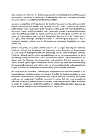 Zwei institutionelle Faktoren zur Erklärung der zunehmenden Niedriglohnbeschäftigung sind
die sinkende Tarifbindung in Deutschland, sowie die Hartz-Reformen, die beide mutmaßlich
zur Expansion des Niedriglohnsektors beigetragen haben.

Aus einer sozialpolitischen Perspektive ist die deutliche Expansion der Niedriglohnbeschäfti-
gung in Deutschland und Hessen aus mehreren Gründen brisant. Erstens ist sie deshalb
problematisch, weil es aus unserer Sicht wünschenswert ist, dass eine Vollzeitbeschäftigung
die eigene Existenz vollständig sichern kann. Zweitens ist im stark erwerbszentrierten deut-
schen Beschäftigungsmodell die soziale Sicherung bei Arbeitslosigkeit und Rente an die
vorherige Erwerbstätigkeit gekoppelt (vgl. Kalina 2008). Damit ist auch die Wahrscheinlich-
keit groß, dass vormalige Niedriglohnbezieher in Arbeitslosigkeit ergänzende ALG II-
Leistungen beziehen müssen, bzw. im Rentenalter auf ergänzende Sozialleistungen ange-
wiesen sind.

Darüber hinaus fällt, wie Gundert und Hohendanner (2011) zeigen, das subjektive Teilhabe-
Empfinden geringer aus, je niedriger das Einkommen und je unsicherer der Erwerbsstatus
ist. Eine steigende Niedriglohnquote führt demzufolge auch zu einem niedrigeren Teilhabe-
Empfinden. Diese Entwicklung birgt ebenfalls Brisanz, da mit zunehmender Angst vor sozia-
lem Abstieg und dem wachsenden Gefühl ökonomischer, sozialer und gesellschaftlicher Ex-
klusion auch die Akzeptanz der ökonomischen und politischen Ordnung schwinden kann,
was zu sozialen Spannungen führen könnte. Mit der Entwicklung eines wachsenden Niedrig-
lohnsektors in Deutschland sind insofern nicht nur arbeitsmarktpolitische und sozialpolitische
Fragen, sondern auch weit reichende gesellschaftspolitische Aspekte verbunden.

Die Frage nach der politischen Gestaltung des Niedriglohnsektors wird man dennoch in Ab-
hängigkeit davon beurteilen müssen, ob man den Grund für die Existenz desselben in unzu-
reichender Produktivität der Arbeitnehmer sieht oder ob man die Marktmacht der Arbeits-
nachfrager als maßgebliche Triebfeder ausmacht. Im ersten Fall wird man hauptsächlich
über eine sozialpolitische Flankierung nachdenken, ohne indessen diesen Sektor abschaffen
zu wollen. Im zweiten Fall würden Mindestlöhne ein probates Mittel darstellen, das dazu ge-
eignet wäre den Niedriglohnsektor wie gewünscht zu begrenzen.




                                                                 IAB-Regional Hessen 03/2011   39
 