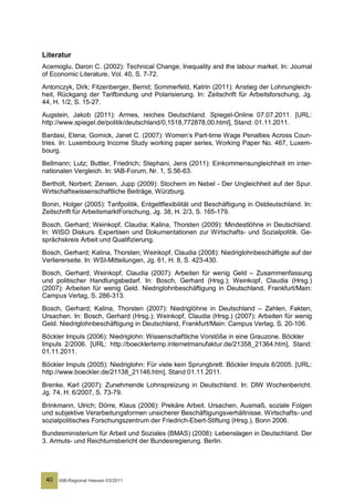 Literatur
Acemoglu, Daron C. (2002): Technical Change, Inequality and the labour market. In: Journal
of Economic Literature, Vol. 40, S. 7-72.
Antonczyk, Dirk; Fitzenberger, Bernd; Sommerfeld, Katrin (2011): Anstieg der Lohnungleich-
heit, Rückgang der Tarifbindung und Polarisierung. In: Zeitschrift für Arbeitsforschung, Jg.
44, H. 1/2, S. 15-27.
Augstein, Jakob (2011): Armes, reiches Deutschland. Spiegel-Online 07.07.2011. [URL:
http://www.spiegel.de/politik/deutschland/0,1518,772878,00.html], Stand: 01.11.2011.
Bardasi, Elena; Gornick, Janet C. (2007): Women’s Part-time Wage Penalties Across Coun-
tries. In: Luxembourg Income Study working paper series, Working Paper No. 467, Luxem-
bourg.
Bellmann; Lutz; Buttler, Friedrich; Stephani, Jens (2011): Einkommensungleichheit im inter-
nationalen Vergleich. In: IAB-Forum, Nr. 1, S.56-63.
Bertholt, Norbert; Zensen, Jupp (2009): Stochern im Nebel - Der Ungleichheit auf der Spur.
Wirtschaftswissenschaftliche Beiträge, Würzburg.
Bonin, Holger (2005): Tarifpolitik, Entgeltflexibilität und Beschäftigung in Ostdeutschland. In:
Zeitschrift für ArbeitsmarktForschung, Jg. 38, H. 2/3, S. 165-179.
Bosch, Gerhard; Weinkopf, Claudia; Kalina, Thorsten (2009): Mindestlöhne in Deutschland.
In: WISO Diskurs. Expertisen und Dokumentationen zur Wirtschafts- und Sozialpolitik. Ge-
sprächskreis Arbeit und Qualifizierung.
Bosch, Gerhard; Kalina, Thorsten; Weinkopf, Claudia (2008): Niedriglohnbeschäftigte auf der
Verliererseite. In: WSI-Mitteilungen, Jg. 61, H. 8, S. 423-430.
Bosch, Gerhard; Weinkopf, Claudia (2007): Arbeiten für wenig Geld – Zusammenfassung
und politischer Handlungsbedarf. In: Bosch, Gerhard (Hrsg.); Weinkopf, Claudia (Hrsg.)
(2007): Arbeiten für wenig Geld. Niedriglohnbeschäftigung in Deutschland, Frankfurt/Main:
Campus Verlag, S. 286-313.
Bosch, Gerhard; Kalina, Thorsten (2007): Niedriglöhne in Deutschland – Zahlen, Fakten,
Ursachen. In: Bosch, Gerhard (Hrsg.); Weinkopf, Claudia (Hrsg.) (2007): Arbeiten für wenig
Geld. Niedriglohnbeschäftigung in Deutschland, Frankfurt/Main: Campus Verlag, S. 20-106.
Böckler Impuls (2006): Niedriglohn: Wissenschaftliche Vorstöße in eine Grauzone. Böckler
Impuls 2/2006. [URL: http://boecklertemp.internetmanufaktur.de/21358_21364.htm], Stand:
01.11.2011.
Böckler Impuls (2005): Niedriglohn: Für viele kein Sprungbrett. Böckler Impuls 6/2005. [URL:
http://www.boeckler.de/21138_21146.htm], Stand 01.11.2011.
Brenke, Karl (2007): Zunehmende Lohnspreizung in Deutschland. In: DIW Wochenbericht.
Jg. 74, H. 6/2007, S. 73-79.
Brinkmann, Ulrich; Dörre, Klaus (2006): Prekäre Arbeit. Ursachen, Ausmaß, soziale Folgen
und subjektive Verarbeitungsformen unsicherer Beschäftigungsverhältnisse. Wirtschafts- und
sozialpolitisches Forschungszentrum der Friedrich-Ebert-Stiftung (Hrsg.), Bonn 2006.
Bundesministerium für Arbeit und Soziales (BMAS) (2008): Lebenslagen in Deutschland. Der
3. Armuts- und Reichtumsbericht der Bundesregierung. Berlin.




 40   IAB-Regional Hessen 03/2011
 