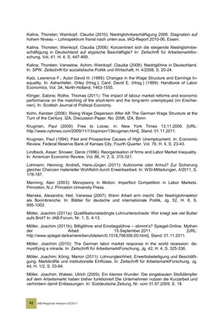 Kalina, Thorsten; Weinkopf, Claudia (2010): Niedriglohnbeschäftigung 2008: Stagnation auf
hohem Niveau – Lohnspektrum franst nach unten aus. IAQ-Report 2010-06, Essen.
Kalina, Thorsten; Weinkopf, Claudia (2008): Konzentriert sich die steigende Niedriglohnbe-
schäftigung in Deutschland auf atypische Beschäftigte? In: Zeitschrift für Arbeitsmarktfor-
schung, Vol. 41, H. 4, S. 447-469.
Kalina, Thorsten; Vanselow, Achim; Weinkopf, Claudia (2008): Niedriglöhne in Deutschland.
In: SPW. Zeitschrift für sozialistische Politik und Wirtschaft, H. 4/2008, S. 20-24.
Katz, Lawrence F.; Autor David H. (1999): Changes in the Wage Structure and Earnings In-
equality. In: Ashenfelter, Orley (Hrsg.); Card, David E. (Hrsg.) (1999): Handbook of Labor
Economics, Vol. 3A, North-Holland, 1463-1555.
Klinger, Sabine; Rothe, Thomas (2011): The impact of labour market reforms and economic
performance on the matching of the short-term and the long-term unemployed (im Erschei-
nen). In: Scottish Journal of Political Economy.
Kohn, Karsten (2006): Rising Wage Dispersion After All! The German Wage Structure at the
Turn of the Century. IZA, Discussion Paper, No. 2098, IZA, Bonn.
Krugman, Paul (2009): Free to Loose, in: New York Times 13.11.2009. [URL:
http://www.nytimes.com/2009/11/13/opinion/13krugman.html], Stand: 01.11.2011.
Krugman, Paul (1994): Past and Prospective Causes of High Unemployment. In: Economic
Review. Federal Reserve Bank of Kansas City, Fourth Quarter, Vol. 79, H. 4, S. 23-43.
Lindbeck, Assar; Snower, Denis (1996): Reorganisation of firms and Labor Market Inequality.
In: American Economic Review, Vol. 86, H. 2, S. 315-321.
Lohmann, Henning; Andreß, Hans-Jürgen (2011): Autonomie oder Armut? Zur Sicherung
gleicher Chancen materieller Wohlfahrt durch Erwerbsarbeit. In: WSI-Mitteilungen, 4/2011, S.
178-187.
Manning, Alan (2003): Monopsony in Motion: Imperfect Competition in Labor Markets.
Princeton, N.J: Princeton University Press.
Manske, Alexandra; Heil, Vanessa (2007): Wenn Arbeit arm macht. Der Niedriglohnsektor
als Boombranche. In: Blätter für deutsche und internationale Politik, Jg. 52, H. 8, S.
995-1002.
Möller, Joachim (2011a): Qualifikationsbedingte Lohnunterschiede: Wer kriegt wie viel Butter
aufs Brot? In: IAB-Forum, Nr. 1, S. 4-13.
Möller, Joachim (2011b): Billiglöhne sind Einstiegslöhne – stimmt’s? Spiegel-Online. Mythen
der                   Arbeit                    15.September.2011.                    [URL:
http://www.spiegel.de/karriere/berufsleben/0,1518,786306,00.html], Stand: 01.11.2011.
Möller, Joachim (2010): The German labor market response in the world recession: de-
mystifying a miracle. In: Zeitschrift für ArbeitsmarktForschung, Jg. 42, H. 4, S. 325-336.
Möller, Joachim; König, Marion (2011): Lohnungleichheit, Erwerbsbeteiligung und Beschäfti-
gung. Marktkräfte und institutionelle Einflüsse. In: Zeitschrift für ArbeitsmarktForschung, Jg.
44, H. 1/2, S. 53-64.
Möller, Joachim; Walwei, Ulrich (2009): Ein kleines Wunder: Die eingebauten Stoßdämpfer
auf dem Arbeitsmarkt haben bisher funktioniert Die Unternehmen nutzen die Kurzarbeit und
verhindern damit Entlassungen. In: Süddeutsche Zeitung, Nr. vom 31.07.2009, S. 18.



 42   IAB-Regional Hessen 03/2011
 