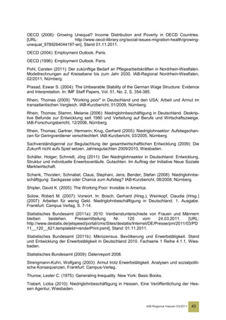 OECD (2008): Growing Unequal? Income Distribution and Poverty in OECD Countries.
[URL:                http://www.oecd-ilibrary.org/social-issues-migration-health/growing-
unequal_9789264044197-en], Stand 01.11.2011.
OECD (2004): Employment Outlook. Paris.
OECD (1996): Employment Outlook. Paris.
Pohl, Carsten (2011): Der zukünftige Bedarf an Pflegearbeitskräften in Nordrhein-Westfalen.
Modellrechnungen auf Kreisebene bis zum Jahr 2030. IAB-Regional Nordrhein-Westfalen,
02/2011, Nürnberg.
Prasad, Eswar S. (2004): The Unbearable Stability of the German Wage Structure: Evidence
and Interpretation. In: IMF Staff Papers, Vol. 51, No. 2, S. 354-385.
Rhein, Thomas (2009): "Working poor" in Deutschland und den USA: Arbeit und Armut im
transatlantischen Vergleich. IAB-Kurzbericht, 01/2009, Nürnberg.
Rhein, Thomas; Stamm, Melanie (2006): Niedriglohnbeschäftigung in Deutschland. Deskrip-
tive Befunde zur Entwicklung seit 1980 und Verteilung auf Berufe und Wirtschaftszweige.
IAB-Forschungsbericht, 12/2006, Nürnberg.
Rhein, Thomas; Gartner, Hermann; Krug, Gerhard (2005): Niedriglohnsektor: Aufstiegschan-
cen für Geringverdiener verschlechtert. IAB-Kurzbericht, 03/2005, Nürnberg.
Sachverständigenrat zur Begutachtung der gesamtwirtschaftlichen Entwicklung (2009): Die
Zukunft nicht aufs Spiel setzen. Jahresgutachten 2009/2010, Wiesbaden.
Schäfer, Holger; Schmidt, Jörg (2011): Der Niedriglohnsektor in Deutschland: Entwicklung,
Struktur und individuelle Erwerbsverläufe. Gutachten. Im Auftrag der Initiative Neue Soziale
Marktwirtschaft.
Schank, Thorsten; Schnabel, Claus; Stephani, Jens; Bender, Stefan (2008): Niedriglohnbe-
schäftigung: Sackgasse oder Chance zum Aufstieg? IAB-Kurzbericht, 08/2008, Nürnberg.
Shipler, David K. (2005): The Working Poor: Invisible in America.
Solow, Robert M. (2007): Vorwort. In: Bosch, Gerhard (Hrsg.); Weinkopf, Claudia (Hrsg.)
(2007): Arbeiten für wenig Geld. Niedriglohnbeschäftigung in Deutschland. 1. Ausgabe.
Frankfurt: Campus Verlag, S. 7-14.
Statistisches Bundesamt (2011a): 2010: Verdienstunterschiede von Frauen und Männern
bleiben     bestehen.      Pressemitteilung    Nr.    120       vom     24.03.2011.   [URL:
http://www.destatis.de/jetspeed/portal/cms/Sites/destatis/Internet/DE/Presse/pm/2011/03/PD
11__120__621,templateId=renderPrint.psml], Stand: 01.11.2011.
Statistisches Bundesamt (2011b): Mikrozensus. Bevölkerung und Erwerbstätigkeit. Stand
und Entwicklung der Erwerbstätigkeit in Deutschland 2010. Fachserie 1 Reihe 4.1.1, Wies-
baden.
Statistisches Bundesamt (2009): Datenreport 2008.
Strengmann-Kuhn, Wolfgang (2003): Armut trotz Erwerbstätigkeit. Analysen und sozialpoliti-
sche Konsequenzen, Frankfurt: Campus-Verlag.
Thurow, Lester C. (1975): Generating Inequality. New York: Basic Books.
Trabert, Lioba (2010): Niedriglohnbeschäftigung in Hessen, Eine Veröffentlichung der Hes-
sen Agentur, Wiesbaden.



                                                                IAB-Regional Hessen 03/2011   43
 