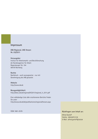 Impressum
IAB-Regional. IAB Hessen
Nr. 03/2011


Herausgeber
Institut für Arbeitsmarkt- und Berufsforschung
der Bundesagentur für Arbeit
Regensburger Str. 104
90478 Nürnberg

Rechte
Nachdruck - auch auszugsweise - nur mit
Genehmigung des IAB gestattet

Website
http://www.iab.de

Bezugsmöglichkeit
http://doku.iab.de/regional/H/2011/regional_h_0311.pdf

Eine vollständige Liste aller erschienenen Berichte finden
Sie unter
http://www.iab.de/de/publikationen/regional/hessen.aspx




ISSN 1861-3578                                               Rückfragen zum Inhalt an:
                                                             Alfred Garloff
                                                             Telefon 069.6670 518
                                                             E-Mail alfred.garloff@iab.de
 