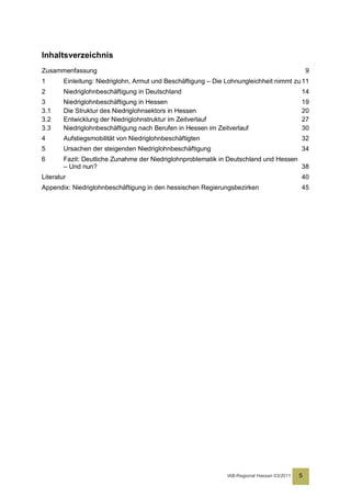 Inhaltsverzeichnis
Zusammenfassung                                                                                  9
1       Einleitung: Niedriglohn, Armut und Beschäftigung – Die Lohnungleichheit nimmt zu 11
2       Niedriglohnbeschäftigung in Deutschland                                              14
3       Niedriglohnbeschäftigung in Hessen                                                   19
3.1     Die Struktur des Niedriglohnsektors in Hessen                                        20
3.2     Entwicklung der Niedriglohnstruktur im Zeitverlauf                                   27
3.3     Niedriglohnbeschäftigung nach Berufen in Hessen im Zeitverlauf                       30
4       Aufstiegsmobilität von Niedriglohnbeschäftigten                                      32
5       Ursachen der steigenden Niedriglohnbeschäftigung                                     34
6       Fazit: Deutliche Zunahme der Niedriglohnproblematik in Deutschland und Hessen
        – Und nun?                                                                    38
Literatur                                                                                    40
Appendix: Niedriglohnbeschäftigung in den hessischen Regierungsbezirken                      45




                                                               IAB-Regional Hessen 03/2011   5
 