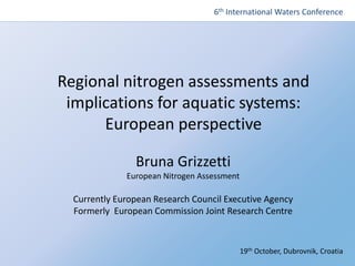 The European Nitrogen Assessment
Regional nitrogen assessments and
implications for aquatic systems:
European perspective
Bruna Grizzetti
European Nitrogen Assessment
Currently European Research Council Executive Agency
Formerly European Commission Joint Research Centre
6th International Waters Conference
19th October, Dubrovnik, Croatia
 