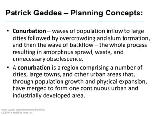 Short Course on Environmental Planning
DCERP & HUMEIN Phils. Inc.
• Conurbation – waves of population inflow to large
cities followed by overcrowding and slum formation,
and then the wave of backflow – the whole process
resulting in amorphous sprawl, waste, and
unnecessary obsolescence.
• A conurbation is a region comprising a number of
cities, large towns, and other urban areas that,
through population growth and physical expansion,
have merged to form one continuous urban and
industrially developed area.
Patrick Geddes – Planning Concepts:
 