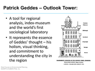 Short Course on Environmental Planning
DCERP & HUMEIN Phils. Inc.
• A tool for regional
analysis, index-museum
and the world’s first
sociological laboratory
• It represents the essence
of Geddes’ thought – his
holism, visual thinking,
and commitment to
understanding the city in
the region
Patrick Geddes – Outlook Tower:
 