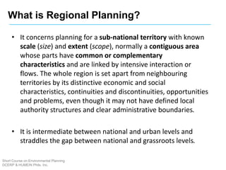 • It concerns planning for a sub-national territory with known
scale (size) and extent (scope), normally a contiguous area
whose parts have common or complementary
characteristics and are linked by intensive interaction or
flows. The whole region is set apart from neighbouring
territories by its distinctive economic and social
characteristics, continuities and discontinuities, opportunities
and problems, even though it may not have defined local
authority structures and clear administrative boundaries.
• It is intermediate between national and urban levels and
straddles the gap between national and grassroots levels.
What is Regional Planning?
Short Course on Environmental Planning
DCERP & HUMEIN Phils. Inc.
 