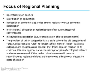 • Decentralization policies
• Distribution of population
• Reduction of economic disparities among regions – versus economic
polarization
• Inter-regional allocation or redistribution of resources (regional
convergence)
• Institutional capacitation (e.g. reorganization of local governments)
• The problem of urban congestion is at a scale where the old categories of
“urban, suburban and rural” no longer suffice. Hence “region” is a cross-
cutting, more encompassing concept that treats cities in relation to its
environs; this new approach also considers principles of ecological balance
and resource renewal. Cities under this scheme would become
subordinate to region; old cities and new towns alike grow as necessary
parts of a region
Focus of Regional Planning
Short Course on Environmental Planning
DCERP & HUMEIN Phils. Inc.
 