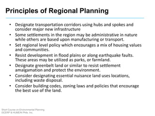 Principles of Regional Planning
Short Course on Environmental Planning
DCERP & HUMEIN Phils. Inc.
• Designate transportation corridors using hubs and spokes and
consider major new infrastructure
• Some settlements in the region may be administrative in nature
while others are based upon manufacturing or transport.
• Set regional level policy which encourages a mix of housing values
and communities.
• Resist development in flood plains or along earthquake faults.
These areas may be utilized as parks, or farmland.
• Designate greenbelt land or similar to resist settlement
amalgamation and protect the environment.
• Consider designating essential nuisance land uses locations,
including waste disposal.
• Consider building codes, zoning laws and policies that encourage
the best use of the land.
 