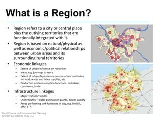 • Region refers to a city or central place
plus the outlying territories that are
functionally integrated with it.
• Region is based on natural/physical as
well as economic/political relationships
between urban areas and its
surrounding rural territories
• Economic linkages
– Extent of urban influence on nonurban
– areas. e.g. journeys to work
– Extent of urban dependence on non-urban territories
for food, water and labor supplies, etc.
– Production and consumption functions: Industries,
commerce, trade
• Infrastructure linkages
– Major Transport nodes
– Utility trunks – water purification plants, power supply
– Areas performing sink-functions of city, e.g. landfill,
MRF, STP
What is a Region?
Short Course on Environmental Planning
DCERP & HUMEIN Phils. Inc.
 