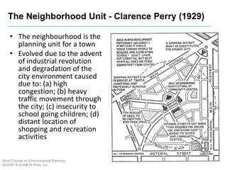 The Neighborhood Unit - Clarence Perry (1929)
Short Course on Environmental Planning
DCERP & HUMEIN Phils. Inc.
• The neighbourhood is the
planning unit for a town
• Evolved due to the advent
of industrial revolution
and degradation of the
city environment caused
due to: (a) high
congestion; (b) heavy
traffic movement through
the city; (c) insecurity to
school going children; (d)
distant location of
shopping and recreation
activities
 