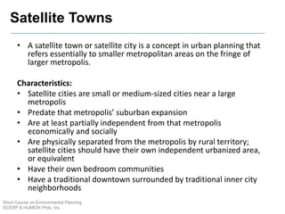 Short Course on Environmental Planning
DCERP & HUMEIN Phils. Inc.
• A satellite town or satellite city is a concept in urban planning that
refers essentially to smaller metropolitan areas on the fringe of
larger metropolis.
Characteristics:
• Satellite cities are small or medium-sized cities near a large
metropolis
• Predate that metropolis’ suburban expansion
• Are at least partially independent from that metropolis
economically and socially
• Are physically separated from the metropolis by rural territory;
satellite cities should have their own independent urbanized area,
or equivalent
• Have their own bedroom communities
• Have a traditional downtown surrounded by traditional inner city
neighborhoods
Satellite Towns
 