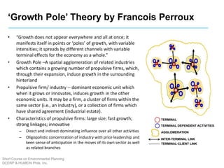 ‘Growth Pole’ Theory by Francois Perroux
Short Course on Environmental Planning
DCERP & HUMEIN Phils. Inc.
• “Growth does not appear everywhere and all at once; it
manifests itself in points or ‘poles’ of growth, with variable
intensities; it spreads by different channels with variable
terminal effects for the economy as a whole.”
• Growth Pole –A spatial agglomeration of related industries
which contains a growing number of propulsive firms, which,
through their expansion, induce growth in the surrounding
hinterland
• Propulsive firm/ industry -- dominant economic unit which
when it grows or innovates, induces growth in the other
economic units. It may be a firm, a cluster of firms within the
same sector (i.e., an industry), or a collection of firms which
have shared agreement (industrial estate).
• Characteristics of propulsive firms: large size; fast growth;
strong linkages; innovative
– Direct and indirect dominating influence over all other activities
– Oligopolistic concentration of industry with price leadership and
keen sense of anticipation in the moves of its own sector as well
as related branches
 