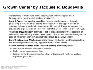 Growth Center by Jacques R. Boudeville
Short Course on Environmental Planning
DCERP & HUMEIN Phils. Inc.
• Transformed ‘Growth Pole’ into a specific place within a region that is
heterogeneous, continuous, and not specialized.
• Growth Center (geographic space) is a propulsive urban center of a region
possessing a complex of expanding industries where the agglomeration of
activities induces growth in its surrounding hinterland. The growth center has
growth rate of population or employment that is greater than that of total region.
• “Regional growth center” refers to “a set of expanding industries located in an
urban area and inducing further development of economic activity throughout its
zone of influence” with complex activities around propulsive center
• Growth Inducement Mechanisms: disturbances or changes are then spread over
the whole region: Polarization, Agglomeration, Spread Effects
• Growth centers are often crafted onto “hierarchy of central places”
– Central place functions = number of functions
– Nodal location = predominant flows
– Location on the development surface = level of development indifferent locations
– Population growth rate
 