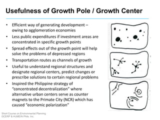 Usefulness of Growth Pole / Growth Center
Short Course on Environmental Planning
DCERP & HUMEIN Phils. Inc.
• Efficient way of generating development –
owing to agglomeration economies
• Less public expenditures if investment areas are
concentrated in specific growth points
• Spread effects out of the growth point will help
solve the problems of depressed regions
• Transportation routes as channels of growth
• Useful to understand regional structures and
designate regional centers, predict changes or
prescribe solutions to certain regional problems
• Inspired the Philippine strategy of
“concentrated decentralization” where
alternative urban centers serve as counter
magnets to the Primate City (NCR) which has
caused “economic polarization”
 