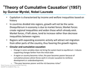 ‘Theory of Cumulative Causation’ (1957)
by Gunnar Myrdal, Nobel Laureate
Short Course on Environmental Planning
DCERP & HUMEIN Phils. Inc.
• Capitalism is characterized by income and welfare inequalities based on
history
• In countries divided into regions, growth will not be the same.
Disequilibrium in economy is due to market forces; Market forces
create regional inequalities and widen those which already exist.
Market forces, if left alone, tend to increase rather than decrease
inequalities between regions
• Regions with expanding economic activity will attract net migration
from other parts of the country, thus favoring the growth regions.
• Circular and cumulative causation
– Change in some variables does not bring the system back to equilibrium = induces
supporting changes farther from the initial state
– A region or country becomes richer, the poor becomes poorer because of
cumulative process where forces work in circular causation to reinforce
development or underdevelopment.
– “The poor becomes poorer and the rich becomes richer.”
 