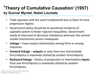 ‘Theory of Cumulative Causation’ (1957)
by Gunnar Myrdal, Nobel Laureate
Short Course on Environmental Planning
DCERP & HUMEIN Phils. Inc.
• Trade operates with the same fundamental bias in favor of more
progressive regions
• Government policy should be to counteract tendency of
capitalist system to foster regional inequalities. Government
needs to intervene to decrease imbalances wherever the normal
market mechanisms proves inadequate.
• Linkage – input-output relationships among firms or among
industries
• Forward linkage – outputs or sales from one intermediate
firm/industry is maximally utilized by another firm/industry
• Backward linkage – factors of production or intermediary inputs
from one firm/industry is maximally utilized by another
firm/industry
 