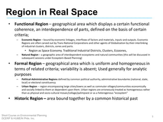 • Functional Region – geographical area which displays a certain functional
coherence, an interdependence of parts, defined on the basis of certain
criteria;
– Economic Region – bound by economic linkages, interflows of factors and materials, inputs-and outputs. Economic
Regions are often carved out by Trans-National Corporations and other agents of Globalization by their interlinking
of industrial clusters, districts, zones and ports.
• Region as Space Economy. Traditional Industrial Districts, Clusters, Ecozones,
– Natural Region – a geographic area of interdependent ecosystems and natural communities (this will be discussed in
subsequent sessions under Ecosystem-Based Planning)
• Formal Region – geographical area which is uniform and homogeneous in
terms of related criteria; variability is absent; Used generally for analytic
purposes
– Political-Administrative Regions defined by common political authority, administrative boundaries (national, state,
local) or electoral constituency.
– Urban Region -- region encompassing large cities/towns as well as commuter villages/communities economically
and socially linked to them or dependent upon them. Urban regions are erroneously treated as homogeneous rather
than as physical and socio-cultural mosaic/collage/palimpsest or as a heterogenous “ecosystem”
• Historic Region – area bound together by a common historical past
3
Region in Real Space
Short Course on Environmental Planning
DCERP & HUMEIN Phils. Inc.
 