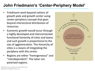 John Friedmann’s ‘Center-Periphery Model’
Short Course on Environmental Planning
DCERP & HUMEIN Phils. Inc.
• Friedmann went beyond notions of
growth pole and growth center using
center-periphery concept that goes
beyond intersectoral distribution of
resources.
• Economic growth would occur through
a highly developed and interconnected
functional hierarchy of cities and towns
and such growth is proportional to the
size of agglomeration. This hierarchy of
cities is a means of integrating the
periphery with the center.
• Regions are either “homogeneous” and
“interdependent”. The latter are
polarized regions.
 