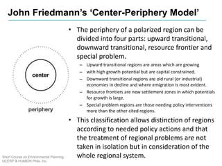 Short Course on Environmental Planning
DCERP & HUMEIN Phils. Inc.
• The periphery of a polarized region can be
divided into four parts: upward transitional,
downward transitional, resource frontier and
special problem.
– Upward transitional regions are areas which are growing
– with high growth potential but are capital constrained.
– Downward transitional regions are old rural (or industrial)
economies in decline and where emigration is most evident.
– Resource frontiers are new settlement zones in which potentials
for growth is large.
– Special problem regions are those needing policy interventions
more than the other cited regions.
• This classification allows distinction of regions
according to needed policy actions and that
the treatment of regional problems are not
taken in isolation but in consideration of the
whole regional system.
John Friedmann’s ‘Center-Periphery Model’
 