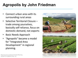 Agropolis by John Friedman
Short Course on Environmental Planning
DCERP & HUMEIN Phils. Inc.
• Connect urban area with its
surrounding rural areas
• Selective Territorial Closure –
trade among yourselves,
basically self reliance, focus on
domestic demand, not exports
• Basic Needs Approach
• “Agropolis” became a model
for “Integrated Area
Development” in regional
planning.
 