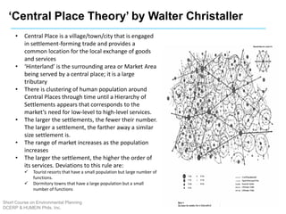 ‘Central Place Theory’ by Walter Christaller
• Central Place is a village/town/city that is engaged
in settlement-forming trade and provides a
common location for the local exchange of goods
and services
• ‘Hinterland’ is the surrounding area or Market Area
being served by a central place; it is a large
tributary
• There is clustering of human population around
Central Places through time until a Hierarchy of
Settlements appears that corresponds to the
market’s need for low-level to high-level services.
• The larger the settlements, the fewer their number.
The larger a settlement, the farther away a similar
size settlement is.
• The range of market increases as the population
increases
• The larger the settlement, the higher the order of
its services. Deviations to this rule are:
 Tourist resorts that have a small population but large number of
functions.
 Dormitory towns that have a large population but a small
number of functions
Short Course on Environmental Planning
DCERP & HUMEIN Phils. Inc.
 