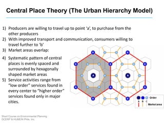 1) Producers are willing to travel up to point ‘a’, to purchase from the
other producers
2) With improved transport and communication, consumers willing to
travel further to ‘b’
3) Market areas overlap:
4) Systematic pattern of central
places is evenly spaced and
surrounded by hexagonally
shaped market areas
5) Service activities range from
“low order” services found in
every center to “higher order”
services found only in major
cities.
Short Course on Environmental Planning
DCERP & HUMEIN Phils. Inc.
Central Place Theory (The Urban Hierarchy Model)
 