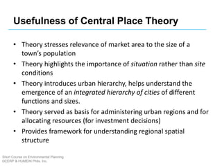 Usefulness of Central Place Theory
• Theory stresses relevance of market area to the size of a
town’s population
• Theory highlights the importance of situation rather than site
conditions
• Theory introduces urban hierarchy, helps understand the
emergence of an integrated hierarchy of cities of different
functions and sizes.
• Theory served as basis for administering urban regions and for
allocating resources (for investment decisions)
• Provides framework for understanding regional spatial
structure
Short Course on Environmental Planning
DCERP & HUMEIN Phils. Inc.
 