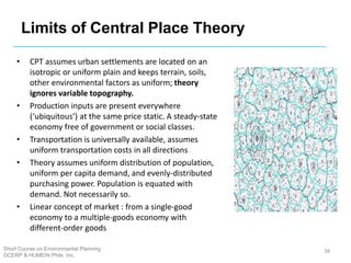 Limits of Central Place Theory
• CPT assumes urban settlements are located on an
isotropic or uniform plain and keeps terrain, soils,
other environmental factors as uniform; theory
ignores variable topography.
• Production inputs are present everywhere
(‘ubiquitous’) at the same price static. A steady-state
economy free of government or social classes.
• Transportation is universally available, assumes
uniform transportation costs in all directions
• Theory assumes uniform distribution of population,
uniform per capita demand, and evenly-distributed
purchasing power. Population is equated with
demand. Not necessarily so.
• Linear concept of market : from a single-good
economy to a multiple-goods economy with
different-order goods
38
Short Course on Environmental Planning
DCERP & HUMEIN Phils. Inc.
 
