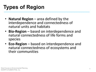 • Natural Region – area defined by the
interdependence and connectedness of
natural units and habitats
• Bio-Region – based on interdependence and
natural connectedness of life forms and
species
• Eco-Region – based on interdependence and
natural connectedness of ecosystems and
their communities
4
Types of Region
Short Course on Environmental Planning
DCERP & HUMEIN Phils. Inc.
 