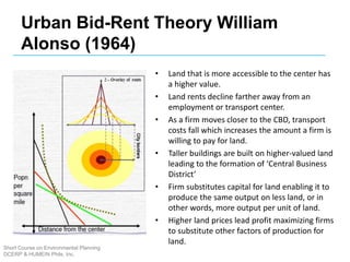 Urban Bid-Rent Theory William
Alonso (1964)
• Land that is more accessible to the center has
a higher value.
• Land rents decline farther away from an
employment or transport center.
• As a firm moves closer to the CBD, transport
costs fall which increases the amount a firm is
willing to pay for land.
• Taller buildings are built on higher-valued land
leading to the formation of ‘Central Business
District’
• Firm substitutes capital for land enabling it to
produce the same output on less land, or in
other words, more output per unit of land.
• Higher land prices lead profit maximizing firms
to substitute other factors of production for
land.
Short Course on Environmental Planning
DCERP & HUMEIN Phils. Inc.
 