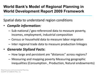 World Bank’s Model of Regional Planning in
World Development Report 2009 Framework
Short Course on Environmental Planning
DCERP & HUMEIN Phils. Inc.
Spatial data to understand region conditions
• Compile information:
– Sub-national / geo-referenced data to measure poverty,
incomes, employment, industrial composition
– Census or household data to measure labor migration
– Inter regional trade data to measure production linkages
• Generate Stylized Facts:
– How large and persistent are “distances” across regions?
– Measuring and mapping poverty Measuring geographic
inequalities (Consumption , Production, Natural endowments)
 