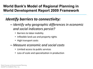 Short Course on Environmental Planning
DCERP & HUMEIN Phils. Inc.
Identify barriers to connectivity:
– Identify why geographic differences in economic
and social indicators persist?
• Barriers to labor mobility
• Inflexible land use and property rights
• High transport costs
– Measure economic and social costs
• Limited access to public services
• Loss of scale and specialization in production
World Bank’s Model of Regional Planning in
World Development Report 2009 Framework
 