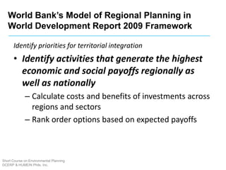 Short Course on Environmental Planning
DCERP & HUMEIN Phils. Inc.
Identify priorities for territorial integration
• Identify activities that generate the highest
economic and social payoffs regionally as
well as nationally
– Calculate costs and benefits of investments across
regions and sectors
– Rank order options based on expected payoffs
World Bank’s Model of Regional Planning in
World Development Report 2009 Framework
 