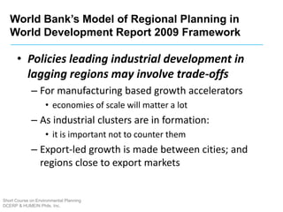 Short Course on Environmental Planning
DCERP & HUMEIN Phils. Inc.
• Policies leading industrial development in
lagging regions may involve trade-offs
– For manufacturing based growth accelerators
• economies of scale will matter a lot
– As industrial clusters are in formation:
• it is important not to counter them
– Export-led growth is made between cities; and
regions close to export markets
World Bank’s Model of Regional Planning in
World Development Report 2009 Framework
 