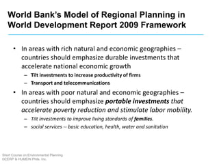 Short Course on Environmental Planning
DCERP & HUMEIN Phils. Inc.
• In areas with rich natural and economic geographies –
countries should emphasize durable investments that
accelerate national economic growth
– Tilt investments to increase productivity of firms
– Transport and telecommunications
• In areas with poor natural and economic geographies –
countries should emphasize portable investments that
accelerate poverty reduction and stimulate labor mobility.
– Tilt investments to improve living standards of families.
– social services -- basic education, health, water and sanitation
World Bank’s Model of Regional Planning in
World Development Report 2009 Framework
 
