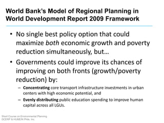 Short Course on Environmental Planning
DCERP & HUMEIN Phils. Inc.
• No single best policy option that could
maximize both economic growth and poverty
reduction simultaneously, but…
• Governments could improve its chances of
improving on both fronts (growth/poverty
reduction) by:
– Concentrating core transport infrastructure investments in urban
centers with high economic potential, and
– Evenly distributing public education spending to improve human
capital across all LGUs.
World Bank’s Model of Regional Planning in
World Development Report 2009 Framework
 