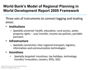 Short Course on Environmental Planning
DCERP & HUMEIN Phils. Inc.
Three sets of instruments to connect lagging and leading
areas:
• Institutions
– Spatially universal: health, education, rural access, water,
property rights -- use/ transfer, income tax policies, portable
pensions
• Infrastructure
– Spatially connective: inter-regional transport, logistics,
information and communication technologies
• Incentives
− Spatially targeted: incentives, tax holidays, technology
transfer/ innovation, clusters, EPZs, SEZs
World Bank’s Model of Regional Planning in
World Development Report 2009 Framework
 
