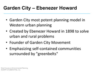Garden City – Ebenezer Howard
Short Course on Environmental Planning
DCERP & HUMEIN Phils. Inc.
• Garden City most potent planning model in
Western urban planning
• Created by Ebenezer Howard in 1898 to solve
urban and rural problems
• Founder of Garden City Movement
• Emphasizing self-contained communities
surrounded by "greenbelts"
 