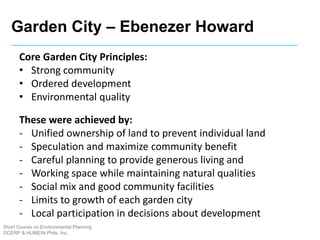 Short Course on Environmental Planning
DCERP & HUMEIN Phils. Inc.
Core Garden City Principles:
• Strong community
• Ordered development
• Environmental quality
These were achieved by:
- Unified ownership of land to prevent individual land
- Speculation and maximize community benefit
- Careful planning to provide generous living and
- Working space while maintaining natural qualities
- Social mix and good community facilities
- Limits to growth of each garden city
- Local participation in decisions about development
Garden City – Ebenezer Howard
 