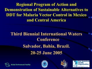 Regional Program of Action and 
Demonstration of Sustainable Alternatives to 
DDT for Malaria Vector Control in Mexico 
and Central America 
Third Biennial International Waters 
Conference 
Salvador, Bahia, Brazil. 
20-25 June 2005 
 
