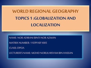 WORLD REGIONAL GEOGRAPHY
TOPICS1 :GLOBALIZATION AND
LOCALIZATION
NAME: NOR ADIRANI BINTI NOR AZMAN
MATRIX NUMBER: 11DPI16F1005
CLASS: DPI3A
LECTURER’S NAME: MOHD NORULHISYAM BIN HASSAN
 