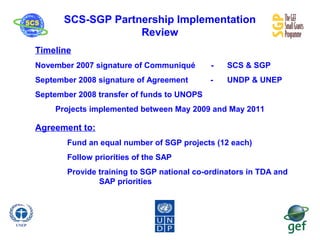 SCS-SGP Partnership Implementation
Review
Timeline
November 2007 signature of Communiqué - SCS & SGP
September 2008 signature of Agreement - UNDP & UNEP
September 2008 transfer of funds to UNOPS
Projects implemented between May 2009 and May 2011
Agreement to:
Fund an equal number of SGP projects (12 each)
Follow priorities of the SAP
Provide training to SGP national co-ordinators in TDA and
SAP priorities
 