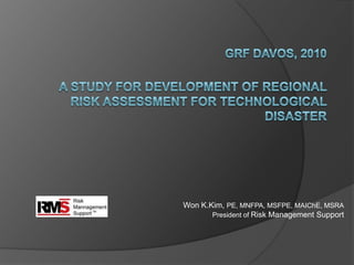 GRF DAVOS, 2010A Study for Development of Regional Risk Assessment for Technological Disaster 		Won K.Kim, PE, MNFPA, MSFPE, MAIChE, MSRA  President of Risk Management Support 