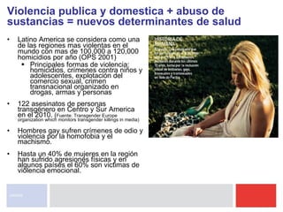 Latino America se considera como una de las regiones mas violentas en el mundo con mas de 100,000 a 120,000 homicidios por año (OPS 2001) Principales formas de violencia: homicidios, crímenes contra niños y adolescentes, explotación del comercio sexual, crimen transnacional organizado en drogas, armas y personas  122 asesinatos de personas transgénero en Centro y Sur America en el 2010.  ( Fuente: Transgender Europe organization which monitors transgender killings in media) Hombres gay sufren crímenes de odio y violencia por la homofobia y el machismo. Hasta un 40% de mujeres en la región han sufrido agresiones físicas y en algunos países el 60% son victimas de violencia emocional. Violencia publica y domestica + abuso de sustancias = nuevos determinantes de salud UNAIDS 