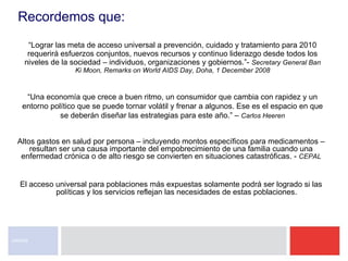 “ Lograr las meta de acceso universal a prevención, cuidado y tratamiento para 2010 requerirá esfuerzos conjuntos, nuevos recursos y continuo liderazgo desde todos los niveles de la sociedad – individuos, organizaciones y gobiernos.”-  Secretary General Ban Ki Moon, Remarks on World AIDS Day, Doha, 1 December 2008 El acceso universal para poblaciones más expuestas solamente podrá ser logrado si las políticas y los servicios reflejan las necesidades de estas poblaciones.  UNAIDS Altos gastos en salud por persona – incluyendo montos específicos para medicamentos – resultan ser una causa importante del empobrecimiento de una familia cuando una enfermedad crónica o de alto riesgo se convierten en situaciones catastróficas. -  CEPAL “ Una economía que crece a buen ritmo, un consumidor que cambia con rapidez y un entorno político que se puede tornar volátil y frenar a algunos. Ese es el espacio en que se deberán diseñar las estrategias para este año.” –  Carlos Heeren Recordemos que: 